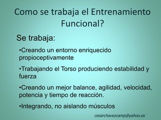 Se trabaja:
•Creando un entorno enriquecido
propioceptivamente
•Trabajando el Torso produciendo estabilidad y
fuerza
•Creando un mejor balance, agilidad, velocidad,
potencia y tiempo de reacción.
•Integrando, no aislando músculos
Como se trabaja el Entrenamiento
Funcional?
cesarchavezcamp@yahoo.es
 