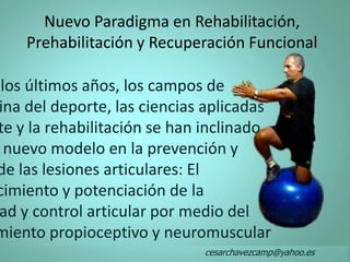 Nuevo Paradigma en Rehabilitación,
Prehabilitación y Recuperación Funcional
los últimos años, los campos de
ina del deporte, las ciencias aplicadas
te y la rehabilitación se han inclinado
nuevo modelo en la prevención y
de las lesiones articulares: El
cimiento y potenciación de la
ad y control articular por medio del
miento propioceptivo y neuromuscular
cesarchavezcamp@yahoo.es
 