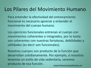 Los Pilares del Movimiento Humano
Para entender la efectividad del entrenamiento
funcional es necesario apreciar y entender el
movimiento del cuerpo humano.
Los ejercicios funcionales entrenan el cuerpo con
movimientos coherentes e integrados, por lo tanto
son coherentes con nuestras fortalezas, debilidades y
utilidades (es decir son funcionales).
Nuestros cuerpos son producto de la función que
desarrollan cotidianamente. Por ejemplo, si nosotros
tenemos un estilo de vida sedentaria, seremos
producto de esa función. cesarchavezcamp@yahoo.es
 