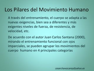 Los Pilares del Movimiento Humano
A través del entrenamiento, el cuerpo se adapta a las
nuevas exigencias, bien sea a diferentes y más
exigentes niveles de fuerza, de resistencia, de
velocidad, etc.
De acuerdo con el autor Juan Carlos Santana (2000),
mirando el entrenamiento funcional con ojos
imparciales, se pueden agrupar los movimientos del
cuerpo humano en 4 principales categorías
cesarchavezcamp@yahoo.es
 