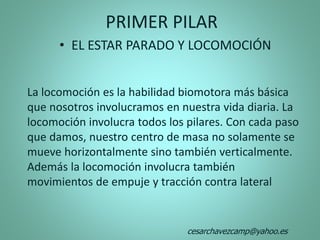 La locomoción es la habilidad biomotora más básica
que nosotros involucramos en nuestra vida diaria. La
locomoción involucra todos los pilares. Con cada paso
que damos, nuestro centro de masa no solamente se
mueve horizontalmente sino también verticalmente.
Además la locomoción involucra también
movimientos de empuje y tracción contra lateral
PRIMER PILAR
• EL ESTAR PARADO Y LOCOMOCIÓN
cesarchavezcamp@yahoo.es
 