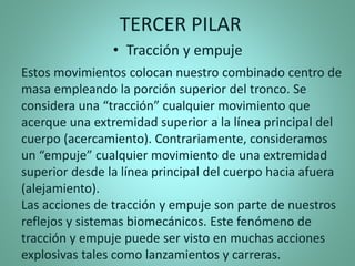 Estos movimientos colocan nuestro combinado centro de
masa empleando la porción superior del tronco. Se
considera una “tracción” cualquier movimiento que
acerque una extremidad superior a la línea principal del
cuerpo (acercamiento). Contrariamente, consideramos
un “empuje” cualquier movimiento de una extremidad
superior desde la línea principal del cuerpo hacia afuera
(alejamiento).
Las acciones de tracción y empuje son parte de nuestros
reflejos y sistemas biomecánicos. Este fenómeno de
tracción y empuje puede ser visto en muchas acciones
explosivas tales como lanzamientos y carreras.
TERCER PILAR
• Tracción y empuje
 