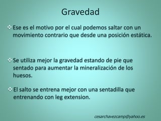 Ese es el motivo por el cual podemos saltar con un
movimiento contrario que desde una posición estática.
Se utiliza mejor la gravedad estando de pie que
sentado para aumentar la mineralización de los
huesos.
El salto se entrena mejor con una sentadilla que
entrenando con leg extension.
Gravedad
cesarchavezcamp@yahoo.es
 