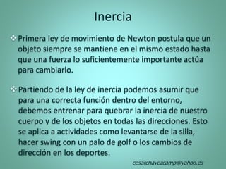 Primera ley de movimiento de Newton postula que un
objeto siempre se mantiene en el mismo estado hasta
que una fuerza lo suficientemente importante actúa
para cambiarlo.
Partiendo de la ley de inercia podemos asumir que
para una correcta función dentro del entorno,
debemos entrenar para quebrar la inercia de nuestro
cuerpo y de los objetos en todas las direcciones. Esto
se aplica a actividades como levantarse de la silla,
hacer swing con un palo de golf o los cambios de
dirección en los deportes.
Inercia
cesarchavezcamp@yahoo.es
 