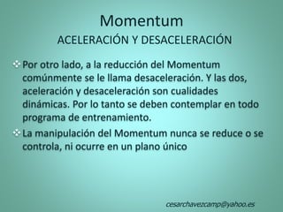 Momentum
Por otro lado, a la reducción del Momentum
comúnmente se le llama desaceleración. Y las dos,
aceleración y desaceleración son cualidades
dinámicas. Por lo tanto se deben contemplar en todo
programa de entrenamiento.
La manipulación del Momentum nunca se reduce o se
controla, ni ocurre en un plano único
ACELERACIÓN Y DESACELERACIÓN
cesarchavezcamp@yahoo.es
 