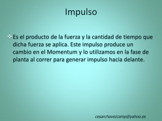 Impulso
Es el producto de la fuerza y la cantidad de tiempo que
dicha fuerza se aplica. Este impulso produce un
cambio en el Momentum y lo utilizamos en la fase de
planta al correr para generar impulso hacia delante.
cesarchavezcamp@yahoo.es
 