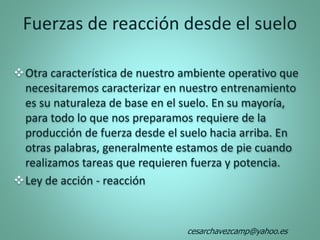 Fuerzas de reacción desde el suelo
Otra característica de nuestro ambiente operativo que
necesitaremos caracterizar en nuestro entrenamiento
es su naturaleza de base en el suelo. En su mayoría,
para todo lo que nos preparamos requiere de la
producción de fuerza desde el suelo hacia arriba. En
otras palabras, generalmente estamos de pie cuando
realizamos tareas que requieren fuerza y potencia.
Ley de acción - reacción
cesarchavezcamp@yahoo.es
 
