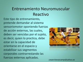 Entrenamiento Neuromuscular
Reactivo
Este tipo de entrenamiento,
pretende demandar al sistema
sensoriomotor oponiendo fuerzas
de acción externas, las cuales,
deben ser vencidas por el sujeto,
es decir, quien lo practica, debe
estar en la capacidad de
orientarse en el espacio y
estabilizar sus segmentos
corporales contrarrestando las
fuerzas externas aplicadas.
cesarchavezcamp@yahoo.es
 