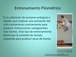 Entrenamiento Pliométrico
Es la utilización de acciones enérgicas y
rápidas que implican una activación del
ciclo estiramiento acortamiento para
producir contracciones subsiguientes
más fuertes. Este tipo de entrenamiento
disminuye la cantidad de tiempo
requerida para producir picos de fuerza
cesarchavezcamp@yahoo.es
 