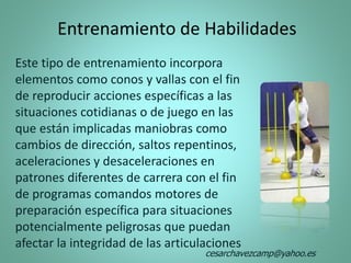 Entrenamiento de Habilidades
Este tipo de entrenamiento incorpora
elementos como conos y vallas con el fin
de reproducir acciones específicas a las
situaciones cotidianas o de juego en las
que están implicadas maniobras como
cambios de dirección, saltos repentinos,
aceleraciones y desaceleraciones en
patrones diferentes de carrera con el fin
de programas comandos motores de
preparación específica para situaciones
potencialmente peligrosas que puedan
afectar la integridad de las articulaciones
cesarchavezcamp@yahoo.es
 