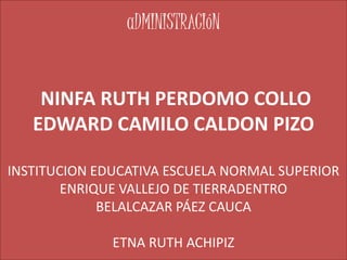 aDMINISTRACIóN
NINFA RUTH PERDOMO COLLO
EDWARD CAMILO CALDON PIZO
INSTITUCION EDUCATIVA ESCUELA NORMAL SUPERIOR
ENRIQUE VALLEJO DE TIERRADENTRO
BELALCAZAR PÁEZ CAUCA
ETNA RUTH ACHIPIZ
 