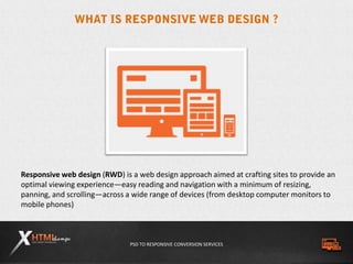 PSD TO RESPONSIVE CONVERSION SERVICES
Responsive web design (RWD) is a web design approach aimed at crafting sites to provide an
optimal viewing experience—easy reading and navigation with a minimum of resizing,
panning, and scrolling—across a wide range of devices (from desktop computer monitors to
mobile phones)
 