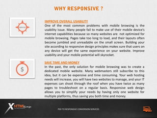 PSD TO RESPONSIVE CONVERSION SERVICES
SAVE TIME AND MONEY
In the past, the only solution for mobile browsing was to create a
dedicated mobile website. Many webmasters still subscribe to this
idea, but it can be expensive and time consuming. Your web hosting
needs will increase, you will have two websites to manage, and your IT
expenses can shoot through the roof when you have twice as many
pages to troubleshoot on a regular basis. Responsive web design
allows you to simplify your needs by having only one website for
multiple platforms, thus saving you both time and money.
IMPROVE OVERALL USABILITY
One of the most common problems with mobile browsing is the
usability issue. Many people fail to make use of their mobile device’s
internet capabilities because so many websites are not optimized for
mobile browsing. Pages take too long to load, and their layouts often
become jumbled and unreadable on the small screen. Building your
site according to responsive design principles makes sure that users on
any device will get the same experience on your website. Improve
usability and your mobile potential will skyrocket.
 