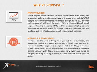 PSD TO RESPONSIVE CONVERSION SERVICES
BEAT OUT THE COMPETITION
Everyone on the web is trying to edge out the competition, and
responsive design is a great way to get a head start. Despite its
obvious benefits, responsive design is still a budding movement
in web design in Cincinnati, Silicon Valley, and everywhere in between.
Getting on board with this new movement early gives you a leg up on
the pile, ensuring a strong standing for your website in the years to
come.
STEP UP YOUR SEO
Search engine optimization is on every webmaster’s mind today, and
responsive web design is a great way to improve your website’s SEO.
Google actually recommends responsive design as an SEO booster,
and everyone should heed the words of the undisputed king of search
engines. By using the same HTML and CSS across multiple platforms,
your website becomes easier for Google to search and index, and this
can have a direct effect on your search engine result rankings.
 