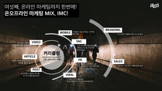여섯째, 온라인 마케팅까지 한번에!
온오프라인 마케팅 MIX, IMC!
커리큘럼
POST
ARTICLE
VIDEO
MOBILE
SNS
PR
VIRAL
BRANDING
SALES
고객 1인 미디어를 통한 확산
캠페인 기간 중 지속적인
콘텐츠 생산
고객들의 주요 모바일 / APP을
통한 홍보
주요 핵심 이슈 컨텐츠 노출
주요 온오프라인 언론 매체 배포
고객들이 주로 활동하는
포털/카페/커뮤니티 등의 바이럴 확산
주요 행사 스케치
영상 제작 및 노출
컨텐츠 제작을 통한 다양한
매체를 통한 노출
참가자들의 캠페인 후기를
1인 미디어를 통해 확산
기업 브랜드/제품에 대한 우수성 확산
직접적인 구매 유도 / 매출 증대 효과
크루 / 참가 고객 / 브랜드
 