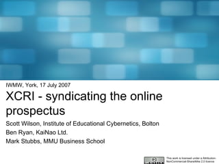 IWMW, York, 17 July 2007 XCRI - syndicating the online prospectus Scott Wilson, Institute of Educational Cybernetics, Bolton Ben Ryan, KaiNao Ltd. Mark Stubbs, MMU Business School This work is licensed under a Attribution-NonCommercial-ShareAlike 2.0 licence 