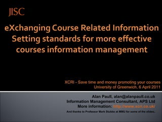 27 March 2009, Leeds, UK Alan Paull, alan@alanpaull.co.uk Information Management Consultant, APS Ltd More information:  http://www.xcri.co.uk/ And thanks to Professor Mark Stubbs at MMU for some of the slides . XCRI - Save time and money promoting your courses University of Greenwich, 6 April 2011 