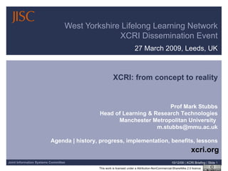 27 March 2009, Leeds, UK West Yorkshire Lifelong Learning Network XCRI Dissemination Event 08/06/09   |  XCRI Briefing  |  Slide  XCRI: from concept to reality Prof Mark Stubbs Head of Learning & Research Technologies Manchester Metropolitan University  [email_address] Agenda | history, progress, implementation, benefits, lessons xcri.org 