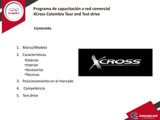 1
Programa de capacitación a red comercial
XCross Colombia Tour and Test drive
Contenido
1. Marca/Modelo
2. Características
•Exterior
•Interior
•Accesorios
•Técnicas
3. Posicionamiento en el mercado
4. Competencia
5. Test drive
 