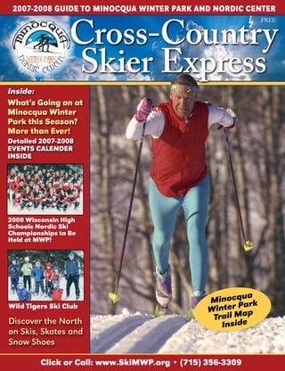 2007-2008 GuIDE TO MINOCQuA WINTER PARK AND NORDIC CENTER


                 Cross-Country
                                                                  FREE




                 Skier Express
Inside:
What’s Going on at
Minocqua Winter
Park this Season?
More than Ever!
Detailed 2007-2008
EVENTS CALENDER
INSIDE




2008 Wisconsin High
Schools Nordic Ski
Championships to Be
Held at MWP!




                                                             ua
                                                Minocq ark
                                                            P
                                                W i nter a p
Wild Tigers Ski Club
                                                 Trail M
Discover the North                                   I ns i d e
on Skis, Skates and
Snow Shoes

          Click or Call: www.SkiMWP.org • (715) 356-3309
 
