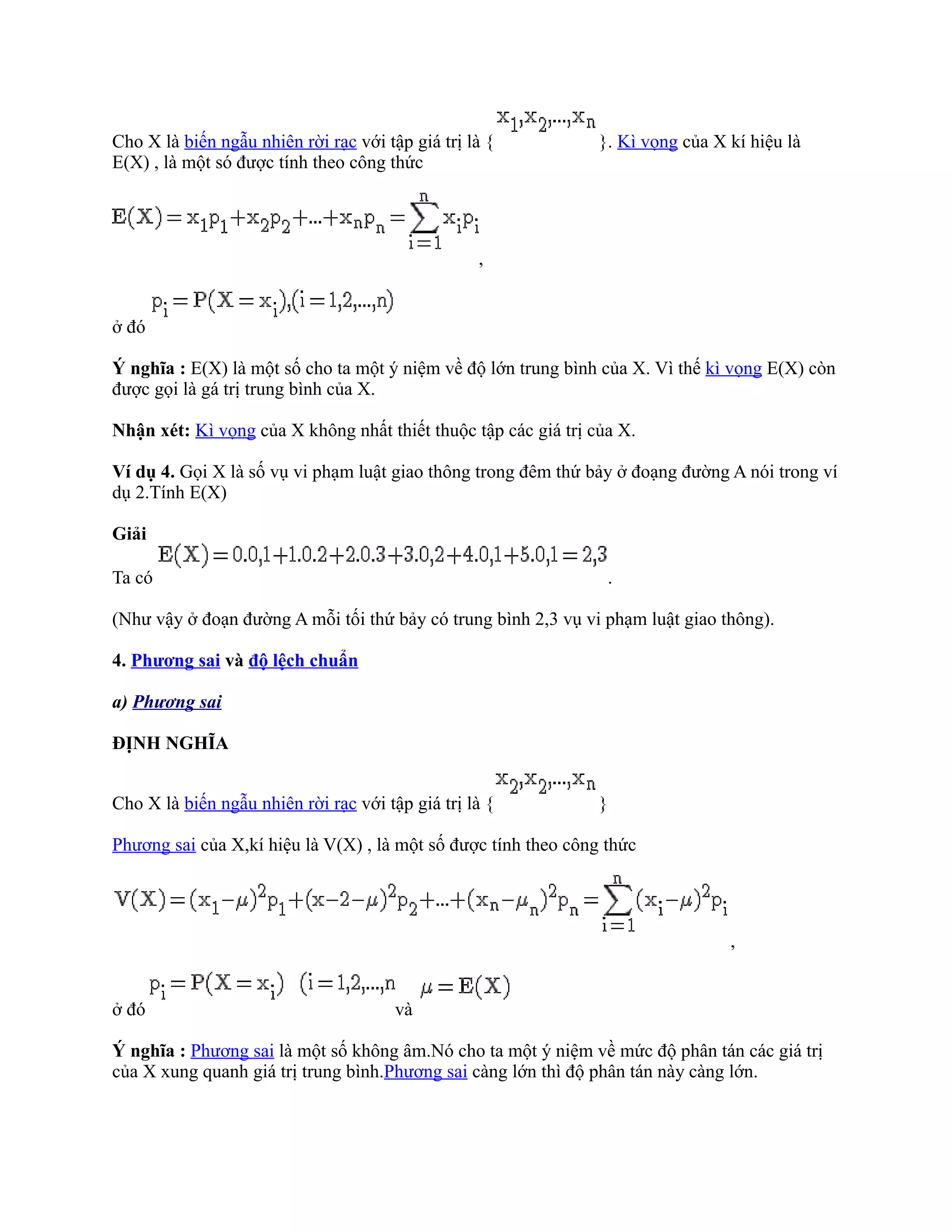 Cho X là biến ngẫu nhiên rời rạc với tập giá trị là {           }. Kì vọng của X kí hiệu là
E(X) , là một só được tính theo công thức




                                                  ,


ở đó

Ý nghĩa : E(X) là một số cho ta một ý niệm về độ lớn trung bình của X. Vì thế kì vọng E(X) còn
được gọi là gá trị trung bình của X.

Nhận xét: Kì vọng của X không nhất thiết thuộc tập các giá trị của X.

Ví dụ 4. Gọi X là số vụ vi phạm luật giao thông trong đêm thứ bảy ở đoạng đường A nói trong ví
dụ 2.Tính E(X)

Giải

Ta có                                                            .

(Như vậy ở đoạn đường A mỗi tối thứ bảy có trung bình 2,3 vụ vi phạm luật giao thông).

4. Phương sai và độ lệch chuẩn

a) Phương sai

ĐỊNH NGHĨA


Cho X là biến ngẫu nhiên rời rạc với tập giá trị là {           }

Phương sai của X,kí hiệu là V(X) , là một số được tính theo công thức




                                                                                 ,


ở đó                                   và

Ý nghĩa : Phương sai là một số không âm.Nó cho ta một ý niệm về mức độ phân tán các giá trị
của X xung quanh giá trị trung bình.Phương sai càng lớn thì độ phân tán này càng lớn.
 