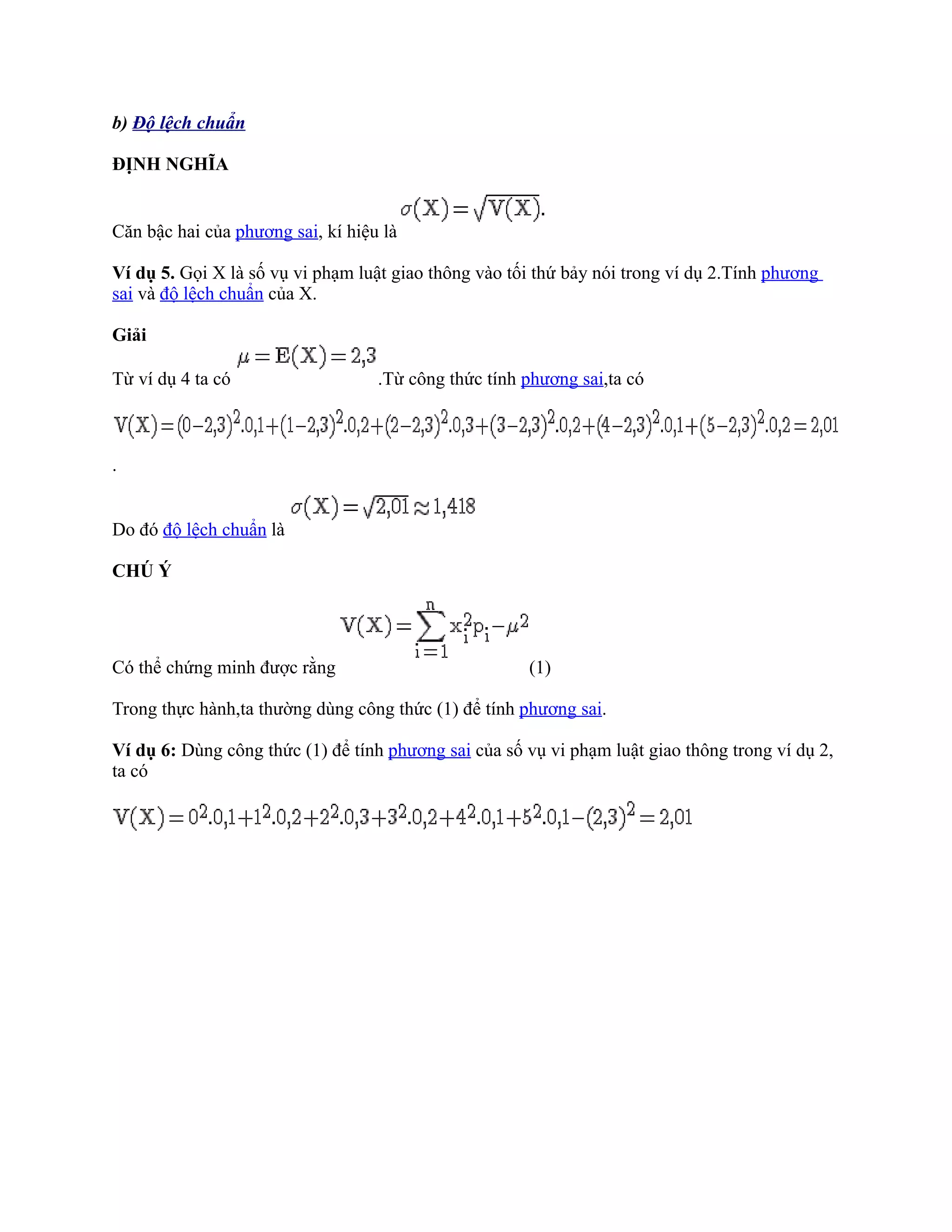 b) Độ lệch chuẩn

ĐỊNH NGHĨA


Căn bậc hai của phương sai, kí hiệu là

Ví dụ 5. Gọi X là số vụ vi phạm luật giao thông vào tối thứ bảy nói trong ví dụ 2.Tính phương
sai và độ lệch chuẩn của X.

Giải

Từ ví dụ 4 ta có                   .Từ công thức tính phương sai,ta có



.


Do đó độ lệch chuẩn là

CHÚ Ý




Có thể chứng minh được rằng                           (1)

Trong thực hành,ta thường dùng công thức (1) để tính phương sai.

Ví dụ 6: Dùng công thức (1) để tính phương sai của số vụ vi phạm luật giao thông trong ví dụ 2,
ta có
 