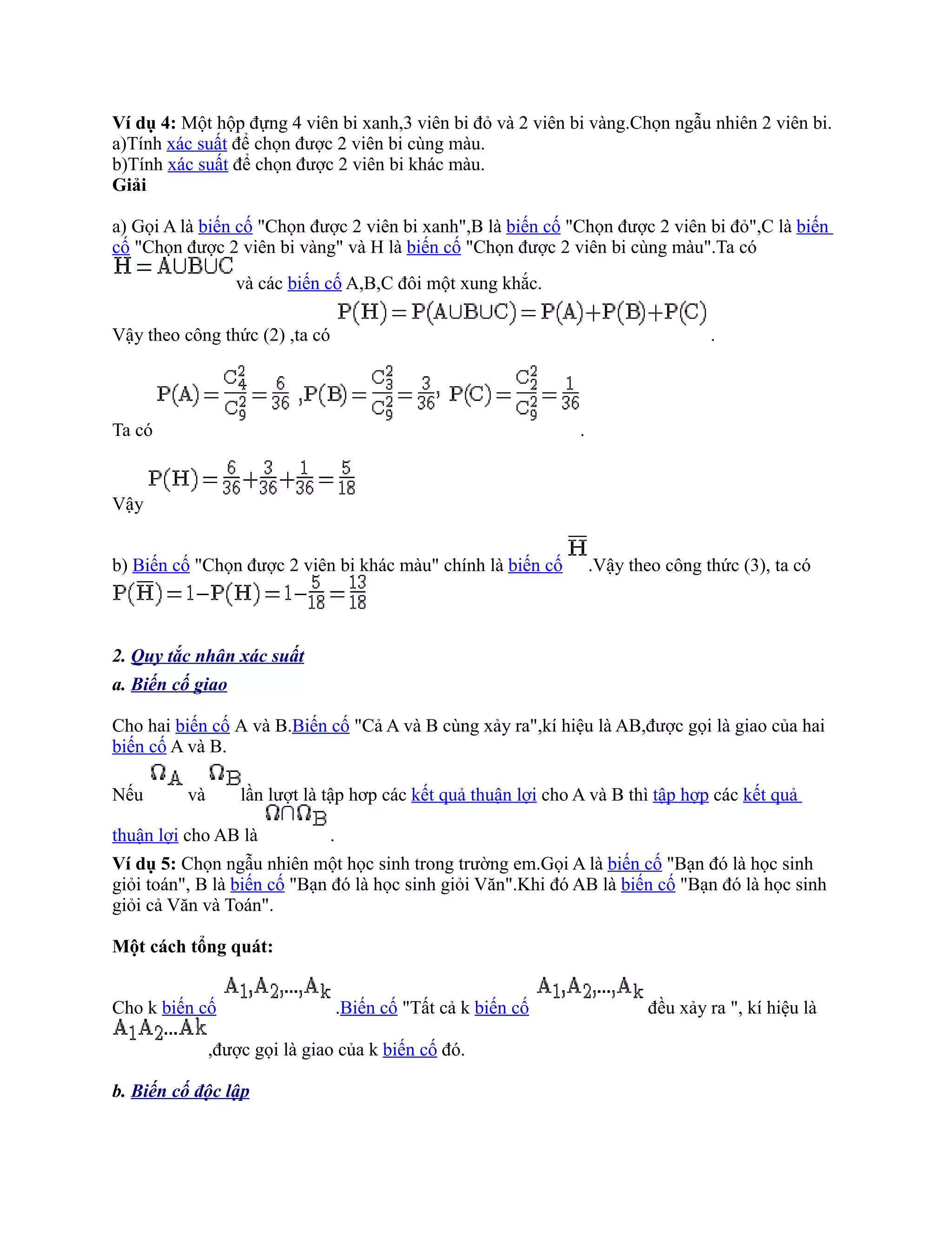 Ví dụ 4: Một hộp đựng 4 viên bi xanh,3 viên bi đỏ và 2 viên bi vàng.Chọn ngẫu nhiên 2 viên bi.
a)Tính xác suất để chọn được 2 viên bi cùng màu.
b)Tính xác suất để chọn được 2 viên bi khác màu.
Giải

a) Gọi A là biến cố "Chọn được 2 viên bi xanh",B là biến cố "Chọn được 2 viên bi đỏ",C là biến
cố "Chọn được 2 viên bi vàng" và H là biến cố "Chọn được 2 viên bi cùng màu".Ta có
                  và các biến cố A,B,C đôi một xung khắc.

Vậy theo công thức (2) ,ta có                                                        .




Ta có                                                            .


Vậy


b) Biến cố "Chọn được 2 viên bi khác màu" chính là biến cố           .Vậy theo công thức (3), ta có



2. Quy tắc nhân xác suất
a. Biến cố giao

Cho hai biến cố A và B.Biến cố "Cả A và B cùng xảy ra",kí hiệu là AB,được gọi là giao của hai
biến cố A và B.

Nếu       và       lần lượt là tập hơp các kết quả thuận lợi cho A và B thì tập hợp các kết quả

thuận lợi cho AB là            .
Ví dụ 5: Chọn ngẫu nhiên một học sinh trong trường em.Gọi A là biến cố "Bạn đó là học sinh
giỏi toán", B là biến cố "Bạn đó là học sinh giỏi Văn".Khi đó AB là biến cố "Bạn đó là học sinh
giỏi cả Văn và Toán".

Một cách tổng quát:


Cho k biến cố                      .Biến cố "Tất cả k biến cố                đều xảy ra ", kí hiệu là

               ,được gọi là giao của k biến cố đó.

b. Biến cố độc lập
 