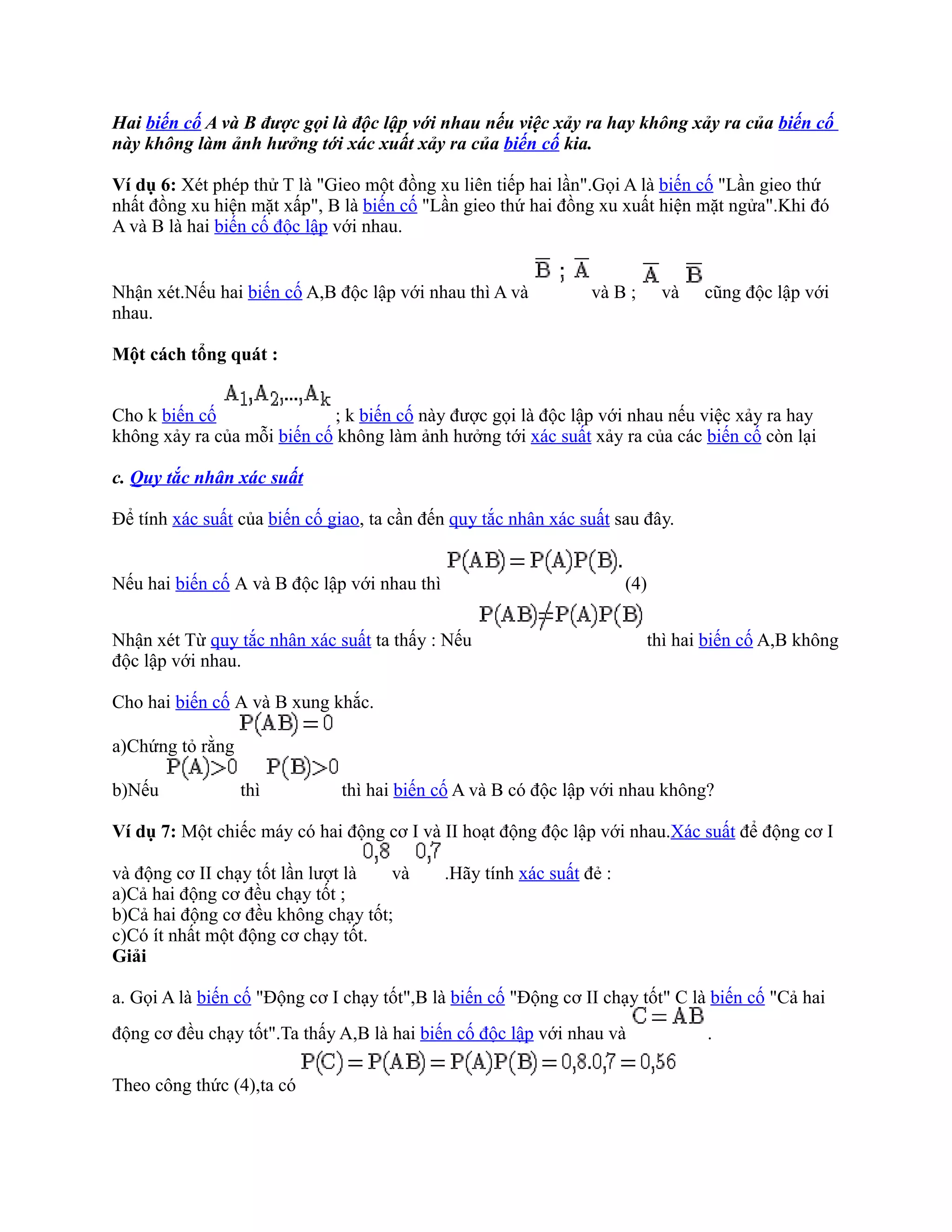 Hai biến cố A và B được gọi là độc lập với nhau nếu việc xảy ra hay không xảy ra của biến cố
này không làm ảnh hưởng tới xác xuất xảy ra của biến cố kia.

Ví dụ 6: Xét phép thử T là "Gieo một đồng xu liên tiếp hai lần".Gọi A là biến cố "Lần gieo thứ
nhất đồng xu hiện mặt xấp", B là biến cố "Lần gieo thứ hai đồng xu xuất hiện mặt ngửa".Khi đó
A và B là hai biến cố độc lập với nhau.


Nhận xét.Nếu hai biến cố A,B độc lập với nhau thì A và            và B ;      và   cũng độc lập với
nhau.

Một cách tổng quát :


Cho k biến cố                ; k biến cố này được gọi là độc lập với nhau nếu việc xảy ra hay
không xảy ra của mỗi biến cố không làm ảnh hưởng tới xác suất xảy ra của các biến cố còn lại

c. Quy tắc nhân xác suất

Để tính xác suất của biến cố giao, ta cần đến quy tắc nhân xác suất sau đây.


Nếu hai biến cố A và B độc lập với nhau thì                             (4)


Nhận xét Từ quy tắc nhân xác suất ta thấy : Nếu                            thì hai biến cố A,B không
độc lập với nhau.

Cho hai biến cố A và B xung khắc.

a)Chứng tỏ rằng

b)Nếu             thì          thì hai biến cố A và B có độc lập với nhau không?

Ví dụ 7: Một chiếc máy có hai động cơ I và II hoạt động độc lập với nhau.Xác suất để động cơ I

và động cơ II chạy tốt lần lượt là  và        .Hãy tính xác suất đẻ :
a)Cả hai động cơ đều chạy tốt ;
b)Cả hai động cơ đều không chạy tốt;
c)Có ít nhất một động cơ chạy tốt.
Giải

a. Gọi A là biến cố "Động cơ I chạy tốt",B là biến cố "Động cơ II chạy tốt" C là biến cố "Cả hai
động cơ đều chạy tốt".Ta thấy A,B là hai biến cố độc lập với nhau và               .

Theo công thức (4),ta có
 