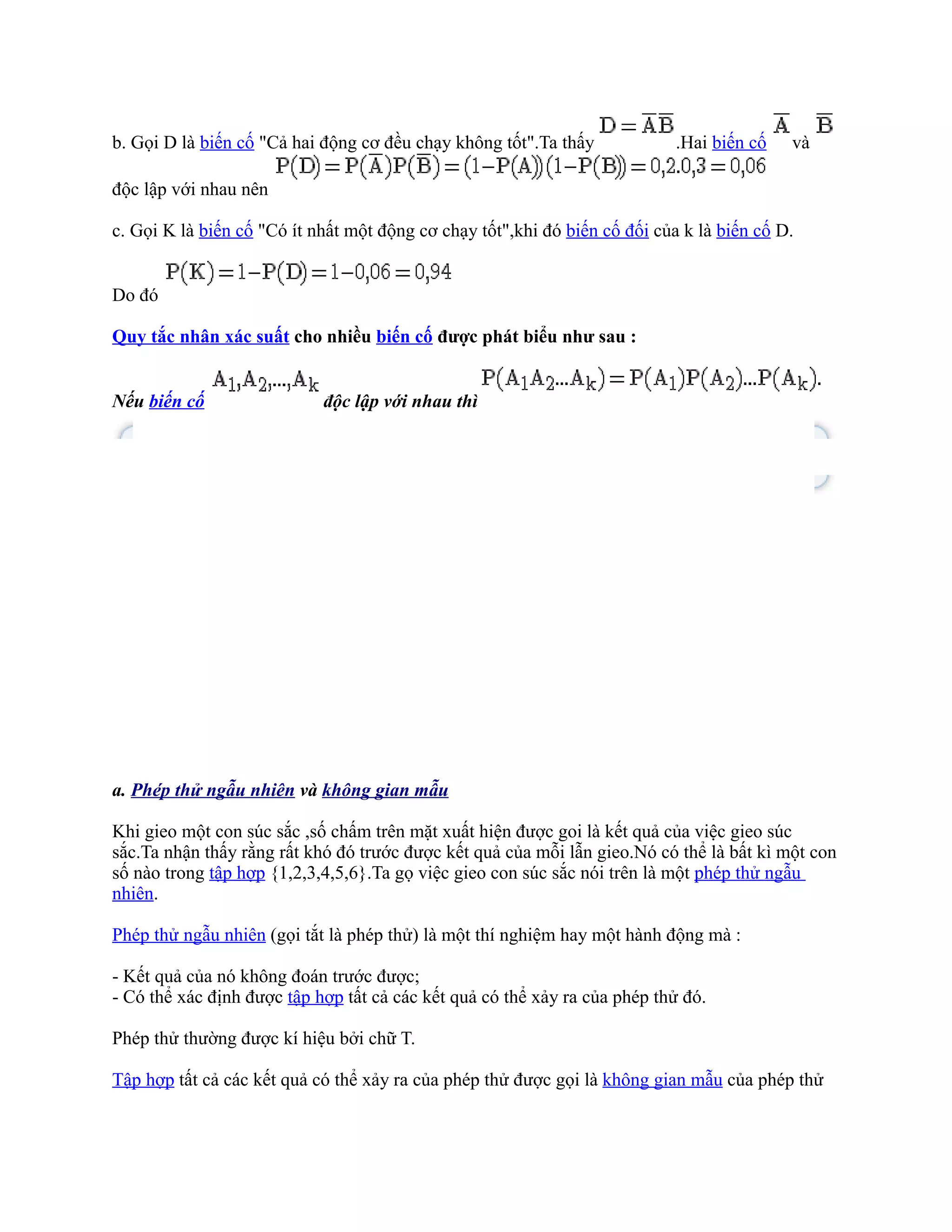 b. Gọi D là biến cố "Cả hai động cơ đều chạy không tốt".Ta thấy             .Hai biến cố   và

độc lập với nhau nên

c. Gọi K là biến cố "Có ít nhất một động cơ chạy tốt",khi đó biến cố đối của k là biến cố D.


Do đó

Quy tắc nhân xác suất cho nhiều biến cố được phát biểu như sau :


Nếu biến cố                 độc lập với nhau thì




a. Phép thử ngẫu nhiên và không gian mẫu

Khi gieo một con súc sắc ,số chấm trên mặt xuất hiện được goi là kết quả của việc gieo súc
sắc.Ta nhận thấy rằng rất khó đó trước được kết quả của mỗi lẫn gieo.Nó có thể là bất kì một con
số nào trong tập hợp {1,2,3,4,5,6}.Ta gọ việc gieo con súc sắc nói trên là một phép thử ngẫu
nhiên.

Phép thử ngẫu nhiên (gọi tắt là phép thử) là một thí nghiệm hay một hành động mà :

- Kết quả của nó không đoán trước được;
- Có thể xác định được tập hợp tất cả các kết quả có thể xảy ra của phép thử đó.

Phép thử thường được kí hiệu bởi chữ T.

Tập hợp tất cả các kết quả có thể xảy ra của phép thử được gọi là không gian mẫu của phép thử
 