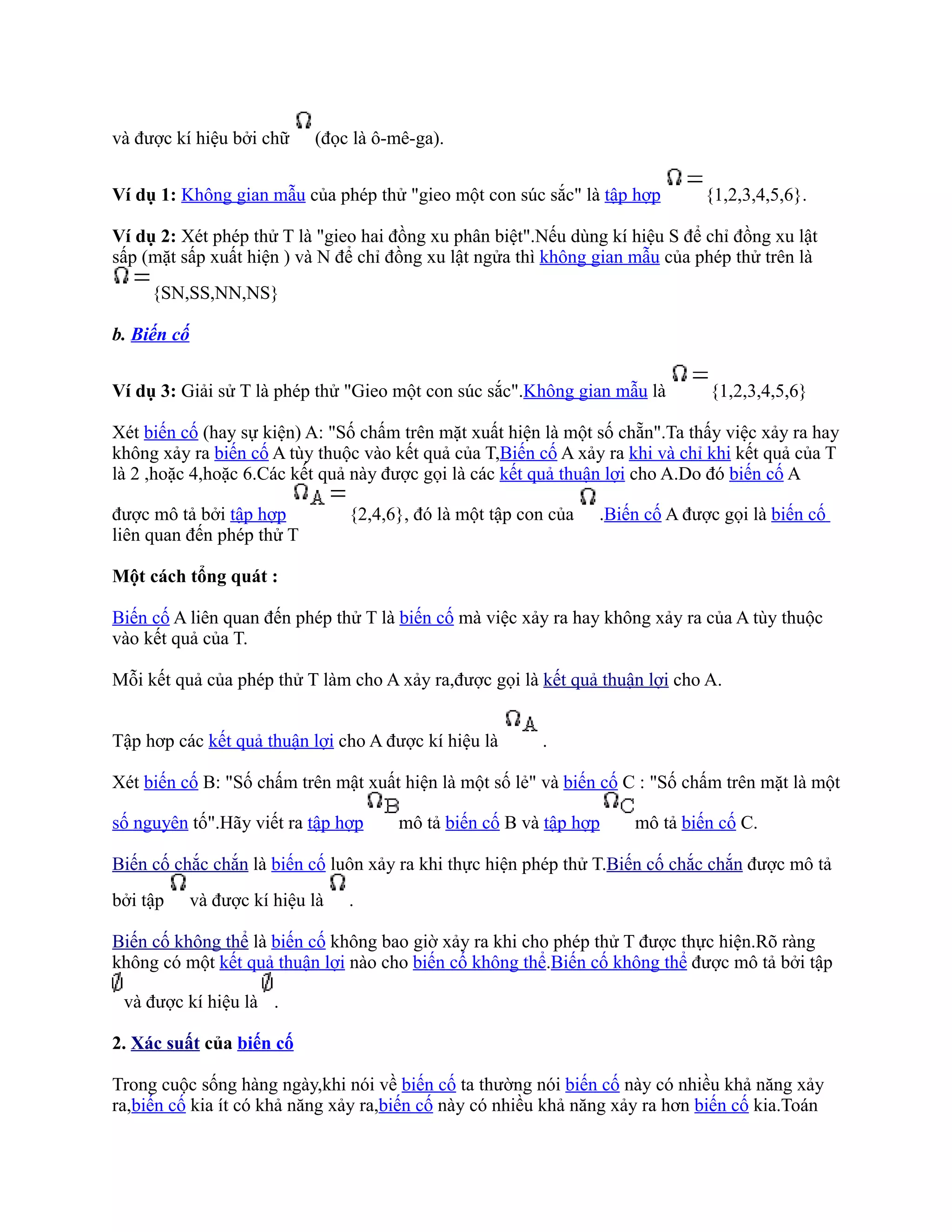 và được kí hiệu bởi chữ      (đọc là ô-mê-ga).


Ví dụ 1: Không gian mẫu của phép thử "gieo một con súc sắc" là tập hợp           {1,2,3,4,5,6}.

Ví dụ 2: Xét phép thử T là "gieo hai đồng xu phân biệt".Nếu dùng kí hiệu S để chỉ đồng xu lật
sấp (mặt sấp xuất hiện ) và N để chỉ đồng xu lật ngửa thì không gian mẫu của phép thử trên là
     {SN,SS,NN,NS}

b. Biến cố


Ví dụ 3: Giải sử T là phép thử "Gieo một con súc sắc".Không gian mẫu là          {1,2,3,4,5,6}

Xét biến cố (hay sự kiện) A: "Số chấm trên mặt xuất hiện là một số chẵn".Ta thấy việc xảy ra hay
không xảy ra biến cố A tùy thuộc vào kết quả của T,Biến cố A xảy ra khi và chỉ khi kết quả của T
là 2 ,hoặc 4,hoặc 6.Các kết quả này được gọi là các kết quả thuận lợi cho A.Do đó biến cố A

được mô tả bởi tập hợp            {2,4,6}, đó là một tập con của   .Biến cố A được gọi là biến cố
liên quan đến phép thử T

Một cách tổng quát :

Biến cố A liên quan đến phép thử T là biến cố mà việc xảy ra hay không xảy ra của A tùy thuộc
vào kết quả của T.

Mỗi kết quả của phép thử T làm cho A xảy ra,được gọi là kết quả thuận lợi cho A.


Tập hơp các kết quả thuận lợi cho A được kí hiệu là        .

Xét biến cố B: "Số chấm trên mật xuất hiện là một số lẻ" và biến cố C : "Số chấm trên mặt là một

số nguyên tố".Hãy viết ra tập hợp       mô tả biến cố B và tập hợp     mô tả biến cố C.

Biến cố chắc chắn là biến cố luôn xảy ra khi thực hiện phép thử T.Biến cố chắc chắn được mô tả
bởi tập      và được kí hiệu là   .

Biến cố không thể là biến cố không bao giờ xảy ra khi cho phép thử T được thực hiện.Rõ ràng
không có một kết quả thuận lợi nào cho biến cố không thể.Biến cố không thể được mô tả bởi tập

 và được kí hiệu là .

2. Xác suất của biến cố

Trong cuộc sống hàng ngày,khi nói về biến cố ta thường nói biến cố này có nhiều khả năng xảy
ra,biến cố kia ít có khả năng xảy ra,biến cố này có nhiều khả năng xảy ra hơn biến cố kia.Toán
 
