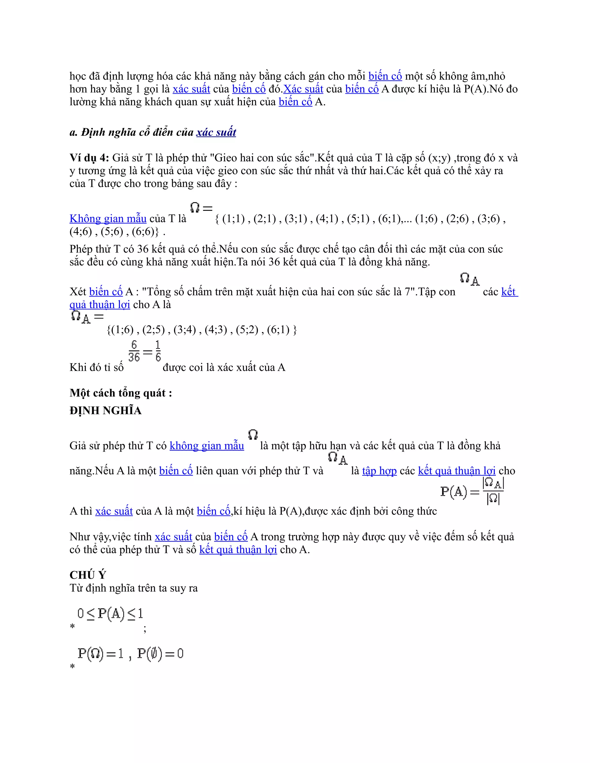 học đã định lượng hóa các khả năng này bằng cách gán cho mỗi biến cố một số không âm,nhỏ
hơn hay bằng 1 gọi là xác suất của biến cố đó.Xác suất của biến cố A được kí hiệu là P(A).Nó đo
lường khả năng khách quan sự xuất hiện của biến cố A.

a. Định nghĩa cổ điển của xác suất

Ví dụ 4: Giả sử T là phép thử "Gieo hai con súc sắc".Kết quả của T là cặp số (x;y) ,trong đó x và
y tương ứng là kết quả của việc gieo con súc sắc thứ nhất và thứ hai.Các kết quả có thể xảy ra
của T được cho trong bảng sau đây :


Không gian mẫu của T là           { (1;1) , (2;1) , (3;1) , (4;1) , (5;1) , (6;1),... (1;6) , (2;6) , (3;6) ,
(4;6) , (5;6) , (6;6)} .
Phép thử T có 36 kết quả có thể.Nếu con súc sắc được chế tạo cân đối thì các mặt của con súc
sắc đều có cùng khả năng xuất hiện.Ta nói 36 kết quả của T là đồng khả năng.

Xét biến cố A : "Tổng số chấm trên mặt xuất hiện của hai con súc sắc là 7".Tập con                     các kết
quả thuận lợi cho A là

       {(1;6) , (2;5) , (3;4) , (4;3) , (5;2) , (6;1) }


Khi đó tỉ số         được coi là xác xuất của A

Một cách tổng quát :
ĐỊNH NGHĨA


Giả sử phép thử T có không gian mẫu          là một tập hữu hạn và các kết quả của T là đồng khả

năng.Nếu A là một biến cố liên quan với phép thử T và                là tập hợp các kết quả thuận lợi cho


A thì xác suất của A là một biến cố,kí hiệu là P(A),được xác định bởi công thức

Như vậy,việc tính xác suất của biến cố A trong trường hợp này được quy về việc đếm số kết quả
có thể của phép thử T và số kết quả thuận lợi cho A.

CHÚ Ý
Từ định nghĩa trên ta suy ra


*               ;


*
 