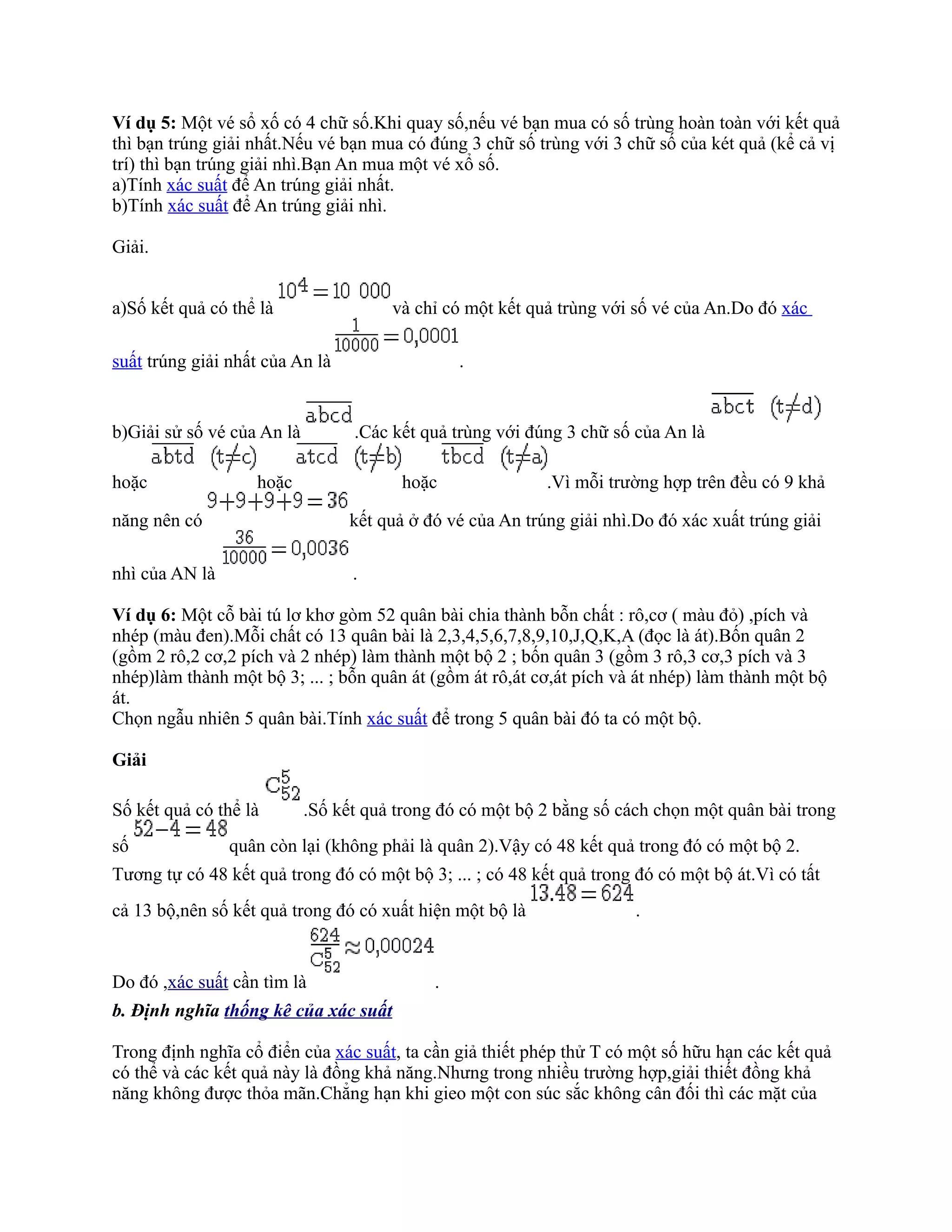 Ví dụ 5: Một vé sổ xố có 4 chữ số.Khi quay số,nếu vé bạn mua có số trùng hoàn toàn với kết quả
thì bạn trúng giải nhất.Nếu vé bạn mua có đúng 3 chữ số trùng với 3 chữ số của két quả (kể cả vị
trí) thì bạn trúng giải nhì.Bạn An mua một vé xổ số.
a)Tính xác suất để An trúng giải nhất.
b)Tính xác suất để An trúng giải nhì.

Giải.


a)Số kết quả có thể là                 và chỉ có một kết quả trùng với số vé của An.Do đó xác

suất trúng giải nhất của An là                   .


b)Giải sử số vé của An là         .Các kết quả trùng với đúng 3 chữ số của An là

hoặc               hoặc                 hoặc               .Vì mỗi trường hợp trên đều có 9 khả

năng nên có                      kết quả ở đó vé của An trúng giải nhì.Do đó xác xuất trúng giải

nhì của AN là                     .

Ví dụ 6: Một cỗ bài tú lơ khơ gòm 52 quân bài chia thành bỗn chất : rô,cơ ( màu đỏ) ,pích và
nhép (màu đen).Mỗi chất có 13 quân bài là 2,3,4,5,6,7,8,9,10,J,Q,K,A (đọc là át).Bốn quân 2
(gồm 2 rô,2 cơ,2 pích và 2 nhép) làm thành một bộ 2 ; bốn quân 3 (gồm 3 rô,3 cơ,3 pích và 3
nhép)làm thành một bộ 3; ... ; bỗn quân át (gồm át rô,át cơ,át pích và át nhép) làm thành một bộ
át.
Chọn ngẫu nhiên 5 quân bài.Tính xác suất để trong 5 quân bài đó ta có một bộ.

Giải

Số kết quả có thể là        .Số kết quả trong đó có một bộ 2 bằng số cách chọn một quân bài trong
số              quân còn lại (không phải là quân 2).Vậy có 48 kết quả trong đó có một bộ 2.
Tương tự có 48 kết quả trong đó có một bộ 3; ... ; có 48 kết quả trong đó có một bộ át.Vì có tất
cả 13 bộ,nên số kết quả trong đó có xuất hiện một bộ là                .


Do đó ,xác suất cần tìm là                   .
b. Định nghĩa thống kê của xác suất

Trong định nghĩa cổ điển của xác suất, ta cần giả thiết phép thử T có một số hữu hạn các kết quả
có thể và các kết quả này là đồng khả năng.Nhưng trong nhiều trường hợp,giải thiết đồng khả
năng không được thỏa mãn.Chẳng hạn khi gieo một con súc sắc không cân đối thì các mặt của
 