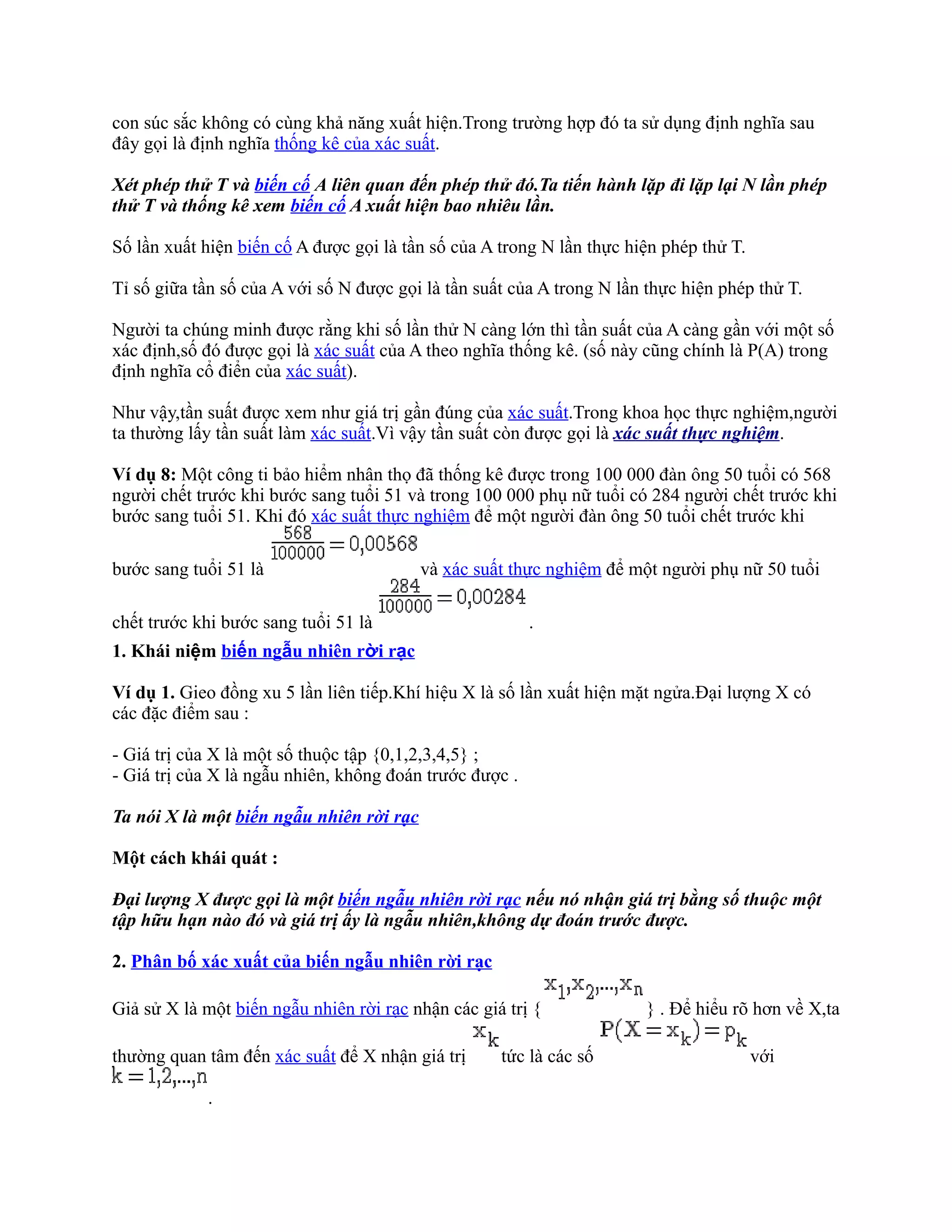 con súc sắc không có cùng khả năng xuất hiện.Trong trường hợp đó ta sử dụng định nghĩa sau
đây gọi là định nghĩa thống kê của xác suất.

Xét phép thử T và biến cố A liên quan đến phép thử đó.Ta tiến hành lặp đi lặp lại N lần phép
thử T và thống kê xem biến cố A xuất hiện bao nhiêu lần.

Số lần xuất hiện biến cố A được gọi là tần số của A trong N lần thực hiện phép thử T.

Tỉ số giữa tần số của A với số N được gọi là tần suất của A trong N lần thực hiện phép thử T.

Người ta chúng minh được rằng khi số lần thử N càng lớn thì tần suất của A càng gần với một số
xác định,số đó được gọi là xác suất của A theo nghĩa thống kê. (số này cũng chính là P(A) trong
định nghĩa cổ điển của xác suất).

Như vậy,tần suất được xem như giá trị gần đúng của xác suất.Trong khoa học thực nghiệm,người
ta thường lấy tần suất làm xác suất.Vì vậy tần suất còn được gọi là xác suất thực nghiệm.

Ví dụ 8: Một công ti bảo hiểm nhân thọ đã thống kê được trong 100 000 đàn ông 50 tuổi có 568
người chết trước khi bước sang tuổi 51 và trong 100 000 phụ nữ tuổi có 284 người chết trước khi
bước sang tuổi 51. Khi đó xác suất thực nghiệm để một người đàn ông 50 tuổi chết trước khi

bước sang tuổi 51 là                      và xác suất thực nghiệm để một người phụ nữ 50 tuổi

chết trước khi bước sang tuổi 51 là                      .
1. Khái niệm biến ngẫu nhiên rời rạc

Ví dụ 1. Gieo đồng xu 5 lần liên tiếp.Khí hiệu X là số lần xuất hiện mặt ngửa.Đại lượng X có
các đặc điểm sau :

- Giá trị của X là một số thuộc tập {0,1,2,3,4,5} ;
- Giá trị của X là ngẫu nhiên, không đoán trước được .

Ta nói X là một biến ngẫu nhiên rời rạc

Một cách khái quát :

Đại lượng X được gọi là một biến ngẫu nhiên rời rạc nếu nó nhận giá trị bằng số thuộc một
tập hữu hạn nào đó và giá trị ấy là ngẫu nhiên,không dự đoán trước được.

2. Phân bố xác xuất của biến ngẫu nhiên rời rạc

Giả sử X là một biến ngẫu nhiên rời rạc nhận các giá trị {             } . Để hiểu rõ hơn về X,ta

thường quan tâm đến xác suất để X nhận giá trị      tức là các số                       với

            .
 