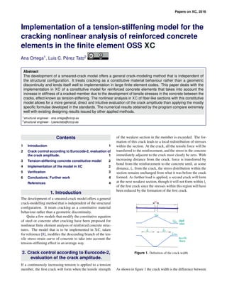 Papers on XC, 2016
Implementation of a tension-stiffening model for the
cracking nonlinear analysis of reinforced concrete
elements in the ﬁnite element OSS XC
Ana Ortega1, Luis C. P´erez Tato2
Abstract
The development of a smeared-crack model offers a general crack-modeling method that is independent of
the structural conﬁguration. It treats cracking as a constitutive material behaviour rather than a geometric
discontinuity and lends itself well to implementation in large ﬁnite element codes. This paper deals with the
implementation in XC of a constitutive model for reinforced concrete elements that takes into account the
increase in stiffness of a cracked member due to the development of tensile stresses in the concrete between the
cracks, effect known as tension-stiffening. The nonlinear analysis in XC of ﬁber-like sections with this constitutive
model allows for a more general, direct and intuitive evaluation of the crack amplitude than applying the mostly
speciﬁc formulae developed in the standards. The numerical results obtained by the program compare extremely
well with existing designing results issued by other applied methods.
1structural engineer - ana.ortega@ciccp.es
2structural engineer - l.pereztato@ciccp.es
Contents
1 Introduction 1
2 Crack control according to Eurocode-2, evaluation of
the crack amplitude. 1
3 Tension-stiffening concrete constitutive model 2
4 Implementation of the model in XC 2
5 Veriﬁcation 3
6 Conclusions. Further work 4
References 4
1. Introduction
The development of a smeared-crack model offers a general
crack-modelling method that is independent of the structural
conﬁguration. It treats cracking as a constitutive material
behaviour rather than a geometric discontinuity.
Quite a few models that modify the constitutive equation
of steel or concrete after cracking have been proposed for
nonlinear ﬁnite element analysis of reinforced concrete struc-
tures. The model that is to be implemented in XC, taken
for reference [8], modiﬁes the descending branch of the ten-
sile stress-strain curve of concrete to take into account the
tension-stiffening effect in an average way.
2. Crack control according to Eurocode-2,
evaluation of the crack amplitude.
If a continuously increasing tension is applied to a tension
member, the ﬁrst crack will form when the tensile strength
of the weakest section in the member is exceeded. The for-
mation of this crack leads to a local redistribution of stresses
within the section. At the crack, all the tensile force will be
transferred to the reinforcement, and the stress in the concrete
immediately adjacent to the crack must clearly be zero. With
increasing distance from the crack, force is transferred by
bond from the reinforcement to the concrete until, at some
distance, lt, from the crack, the stress distribution within the
section remains unchanged from what it was before the crack
formed. As further load is applied, a second crack will form
at the next weakest section, though it will not form within lt
of the ﬁrst crack since the stresses within this region will have
been reduced by the formation of the ﬁrst crack.
Figure 1. Deﬁnition of the crack width
As shown in ﬁgure 1 the crack width is the difference between
 