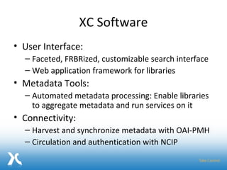 XC Software User Interface:  Faceted, FRBRized, customizable search interface Web application framework for libraries Metadata Tools:  Automated metadata processing: Enable libraries to aggregate metadata and run services on it Connectivity:  Harvest and synchronize metadata with OAI-PMH Circulation and authentication with NCIP 