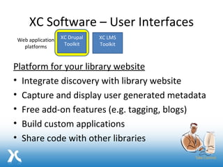 XC Software – User Interfaces Platform for your library website Integrate discovery with library website Capture and display user generated metadata Free add-on features (e.g. tagging, blogs) Build custom applications Share code with other libraries XC Drupal Toolkit XC LMS Toolkit Web application platforms 