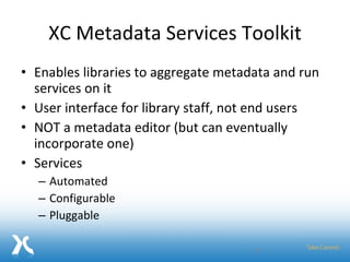 XC Metadata Services Toolkit Enables libraries to aggregate metadata and run services on it  User interface for library staff, not end users NOT a metadata editor (but can eventually incorporate one) Services Automated Configurable Pluggable 