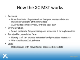 How the XC MST works Services Downloadable, plug-in services that process metadata and make new versions of the metadata XC provides some services, or build your own Orchestration Select metadata for processing and sequence it through services Faceted browse interface Library staff can browse harvested and processed metadata Works with any XML schema Logs Debug issues with harvested or processed metadata 