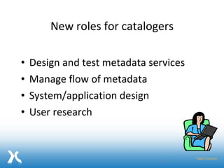 New roles for catalogers Design and test metadata services Manage flow of metadata  System/application design User research 