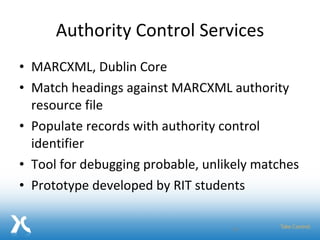 Authority Control Services MARCXML, Dublin Core Match headings against MARCXML authority resource file Populate records with authority control identifier Tool for debugging probable, unlikely matches Prototype developed by RIT students 