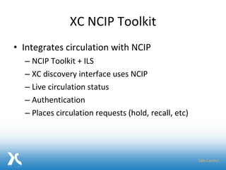 XC NCIP Toolkit Integrates circulation with NCIP  NCIP Toolkit + ILS XC discovery interface uses NCIP Live circulation status Authentication Places circulation requests (hold, recall, etc) 