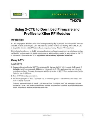 022-0145 Rev. A 1
TN270
Using X-CTU to Download Firmware and
Profiles to XBee RF Modules
Introduction
X-CTU is a graphical Windows-based serial utility provided by Digi to program and configure the firmware
on its RF products, including the XBee ZB and XBee ZNet RF modules and the Digi XBee USB. X-CTU
is designed to function with all Windows-based computers running Windows 98 SE and later.
This technical note focuses on the PC settings and modem configuration used to set up and change profiles
on XBee RF modules used with Rabbit-based products. Additional information on other aspects of X-CTU
is available in Digi’s online X-CTU Configuration and Test Utility Software User’s Guide.
Using X-CTU
Install X-CTU
1. Locate and double-click the X-CTU setup executable (Setup_XCTU_5222.exe in the Dynamic C
DCRabbit…UtilitiesX-CTU directory) to install the X-CTU application that you will use to
download profiles or firmware. You may use a different version of X-CTU from another source, but its
behavior may be different.
2. Start X-CTU from the desktop icon.
3. You will be prompted to check Digi's Web site for firmware updates —select no since the correct firm-
ware is already included.
You may need to select yes to get the 2x41 firmware from Digi's Web site if you are using a different
version of X-CTU. The “Firmware Download Options” section in this Technical Note describes how to
install the firmware without an Internet connection.
 