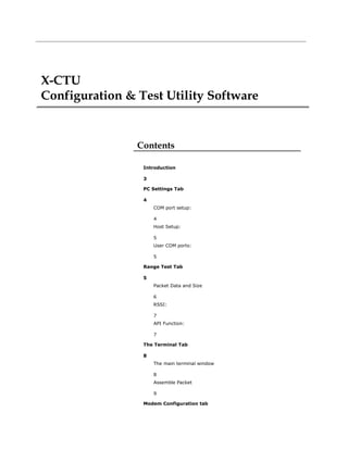X-CTU
Configuration & Test Utility Software
Contents
Introduction
3
PC Settings Tab
4
COM port setup:
4
Host Setup:
5
User COM ports:
5
Range Test Tab
5
Packet Data and Size
6
RSSI:
7
API Function:
7
The Terminal Tab
8
The main terminal window
8
Assemble Packet
9
Modem Configuration tab
 
