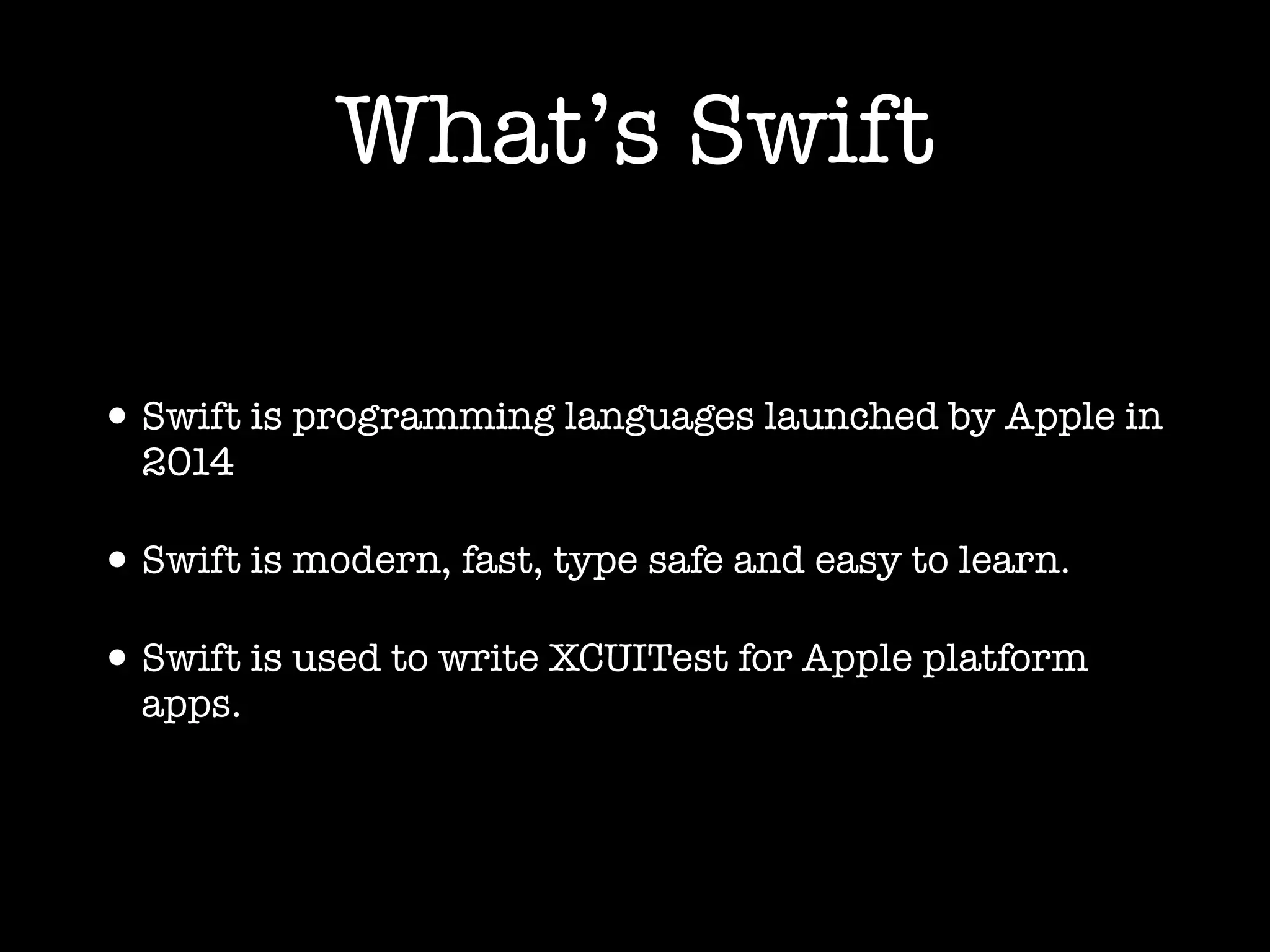What’s Swift
•Swift is programming languages launched by Apple in
2014
•Swift is modern, fast, type safe and easy to learn.
•Swift is used to write XCUITest for Apple platform
apps.
 