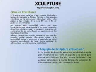 XCULPTUREhttp://www.xculpture.com/¿Qué es Xculpture?Es la primera red social de origen español destinada a temas de bienestar y fitness. Permite a los usuarios miembros de la comunidad interactuar entre ellos gracias a las ventajas de la web 2.0 con el fin de gestionar conocimiento.Así mismo, esta comunidad cuenta con unas herramientas que logra conectar a personas con gustos deportivos similares crear y compartir programas de entrenamiento, así como hacer un seguimiento de los resultados obtenidos.Además, proporciona medios necesarios para que los usuarios puedan aportar información propia  a la comunidad, opinar y comentar la aportada por otros usuarios, permitiendo de igual forma catalogar la relevancia de esa información y credibilidad.   El equipo de Xculpture ¿Quién es?Es un equipo de desarrollo valenciano sensibilizados con la gran importancia que tiene el deporte y la salud para nuestra vida cotidiana. Por ello, brindan facilidades a las personas para acceder al mundo del deporte y disponer de información de calidad para resolver sus dudas.