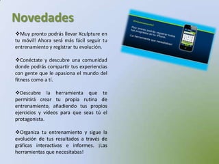 NovedadesMuy pronto podrás llevar Xculpture en tu móvil! Ahora será más fácil seguir tu entrenamiento y registrar tu evolución.