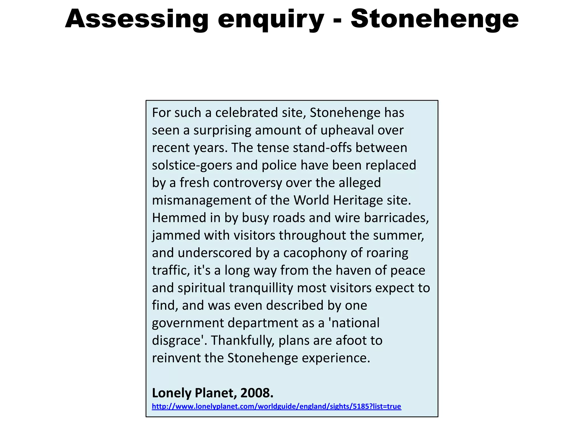 Assessing enquiry - StonehengeFor such a celebrated site, Stonehenge has seen a surprising amount of upheaval over recent years. The tense stand-offs between solstice-goers and police have been replaced by a fresh controversy over the alleged mismanagement of the World Heritage site. Hemmed in by busy roads and wire barricades, jammed with visitors throughout the summer, and underscored by a cacophony of roaring traffic, it's a long way from the haven of peace and spiritual tranquillity most visitors expect to find, and was even described by one government department as a 'national disgrace'. Thankfully, plans are afoot to reinvent the Stonehenge experience.Lonely Planet, 2008. http://www.lonelyplanet.com/worldguide/england/sights/5185?list=true