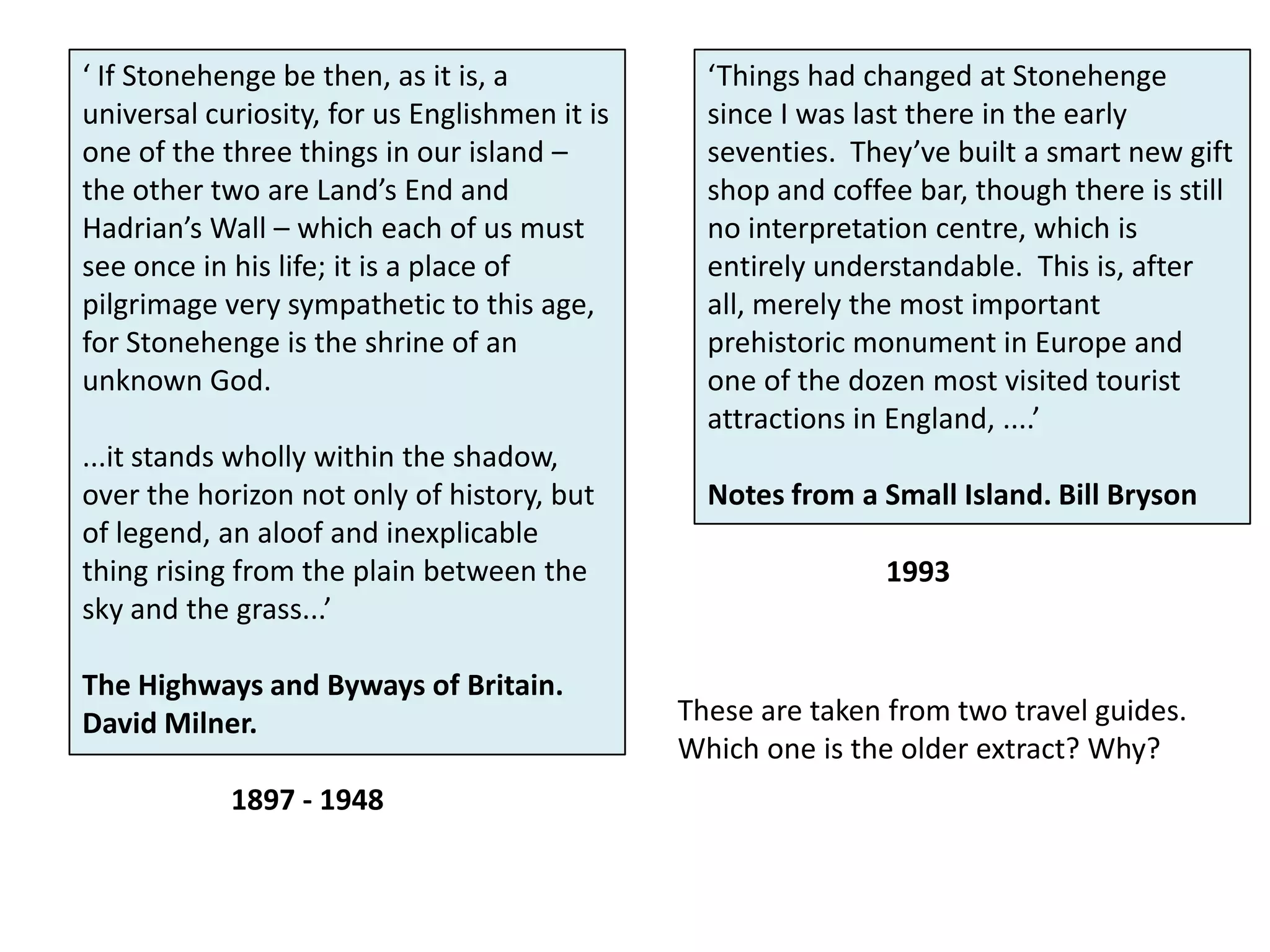 ‘ If Stonehenge be then, as it is, a universal curiosity, for us Englishmen it is one of the three things in our island – the other two are Land’s End and Hadrian’s Wall – which each of us must see once in his life; it is a place of pilgrimage very sympathetic to this age, for Stonehenge is the shrine of an unknown God....it stands wholly within the shadow, over the horizon not only of history, but of legend, an aloof and inexplicable thing rising from the plain between the sky and the grass...’The Highways and Byways of Britain. David Milner.‘Things had changed at Stonehenge since I was last there in the early seventies.  They’ve built a smart new gift shop and coffee bar, though there is still no interpretation centre, which is entirely understandable.  This is, after all, merely the most important prehistoric monument in Europe and one of the dozen most visited tourist attractions in England, ....’Notes from a Small Island. Bill Bryson1993These are taken from two travel guides. Which one is the older extract? Why?1897 - 1948