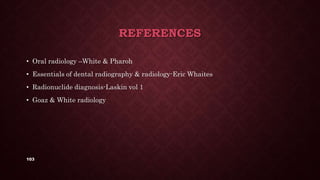 103
REFERENCES
• Oral radiology –White & Pharoh
• Essentials of dental radiography & radiology-Eric Whaites
• Radionuclide diagnosis-Laskin vol 1
• Goaz & White radiology
 