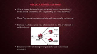SPONTANEOUS FISSION
• This is a very destructive process which occurs in some heavy
nuclei which split into 2 or 3 fragments plus some neutrons.
• These fragments form new nuclei which are usually radioactive.
• Nuclear reactors exploit this phenomenon for the production of
radioisotopes.
• It’s also used for nuclear power generation and in nuclear
weaponry.
 